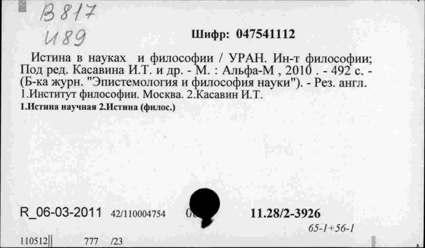 ﻿
Шифр: 047541112
Истина в науках и философии / УРАН. Ин-т философии; Под ред. Касавина И.Т. и др. - М. : Альфа-М , 2010 . - 492 с. -(Б-ка журн. "Эпистемология и философия науки"). - Рез. англ.
1 .Институт философии. Москва. 2.Касавин И.Т.
1.Истина научная 2.Истина (филос.)
И_06-03-2011 42/110004754
110512Ц	777 /23
♦
11.28/2-3926
65-1+56-1